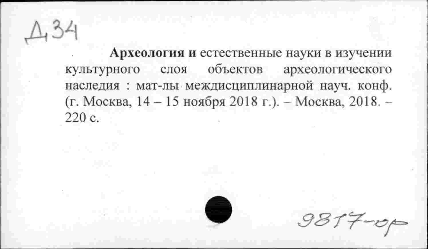 ﻿дм
Археология и естественные науки в изучении культурного слоя объектов археологического наследия : мат-лы междисциплинарной науч. конф, (г. Москва, 14-15 ноября 2018 г.). - Москва, 2018. -220 с.